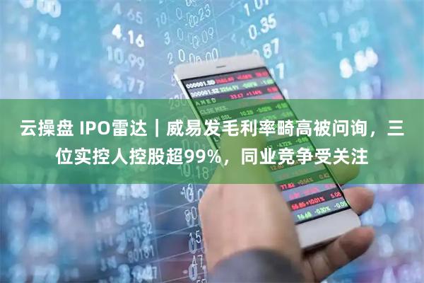 云操盘 IPO雷达｜威易发毛利率畸高被问询，三位实控人控股超99%，同业竞争受关注