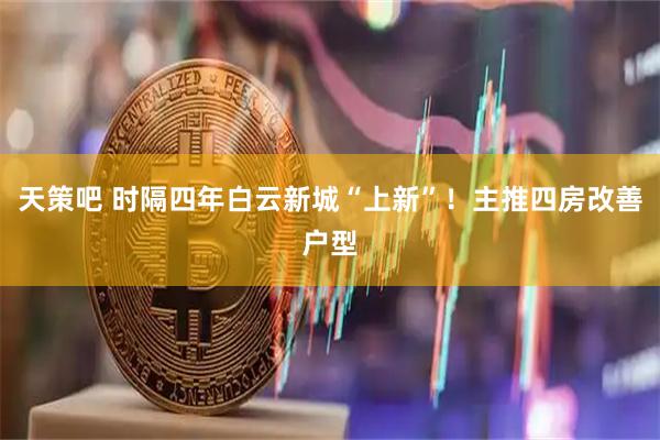 天策吧 时隔四年白云新城“上新”！主推四房改善户型