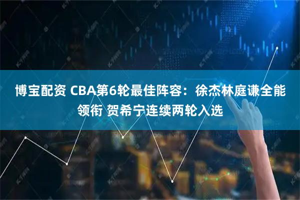 博宝配资 CBA第6轮最佳阵容：徐杰林庭谦全能领衔 贺希宁连续两轮入选
