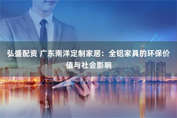 弘盛配资 广东南洋定制家居：全铝家具的环保价值与社会影响