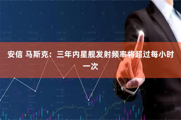 安信 马斯克：三年内星舰发射频率将超过每小时一次