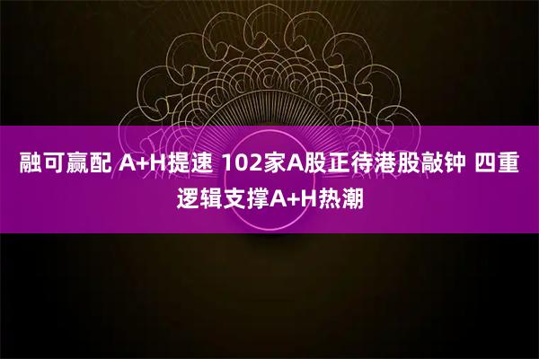 融可赢配 A+H提速 102家A股正待港股敲钟 四重逻辑支撑A+H热潮