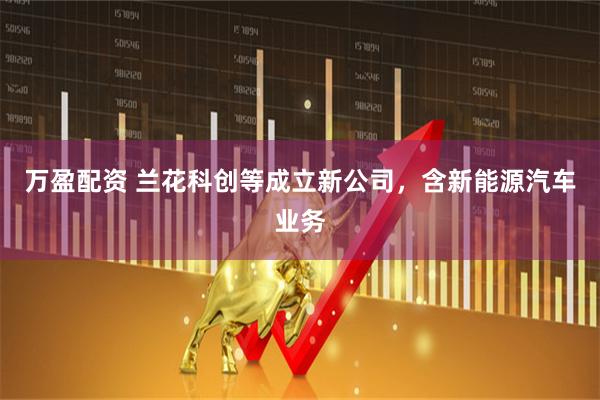 万盈配资 兰花科创等成立新公司，含新能源汽车业务