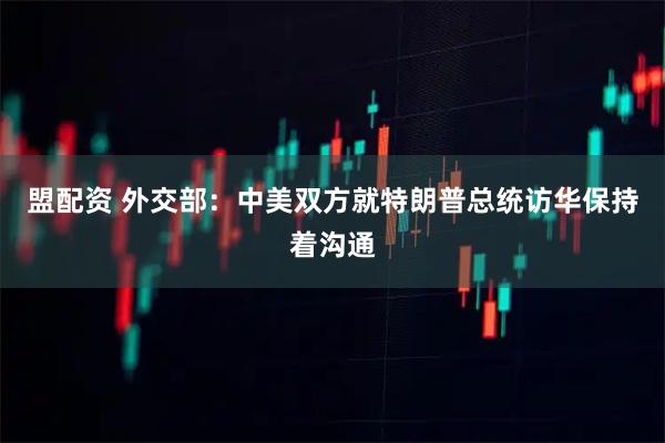 盟配资 外交部：中美双方就特朗普总统访华保持着沟通
